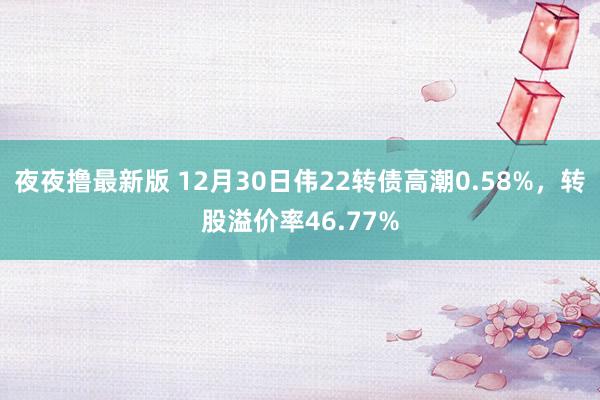 夜夜撸最新版 12月30日伟22转债高潮0.58%，转股溢价率46.77%