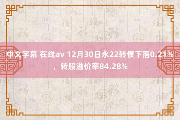 中文字幕 在线av 12月30日永22转债下落0.21%，转股溢价率84.28%