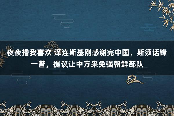 夜夜撸我喜欢 泽连斯基刚感谢完中国，斯须话锋一瞥，提议让中方来免强朝鲜部队