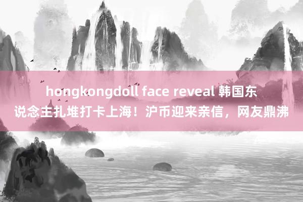 hongkongdoll face reveal 韩国东说念主扎堆打卡上海！沪币迎来亲信，网友鼎沸