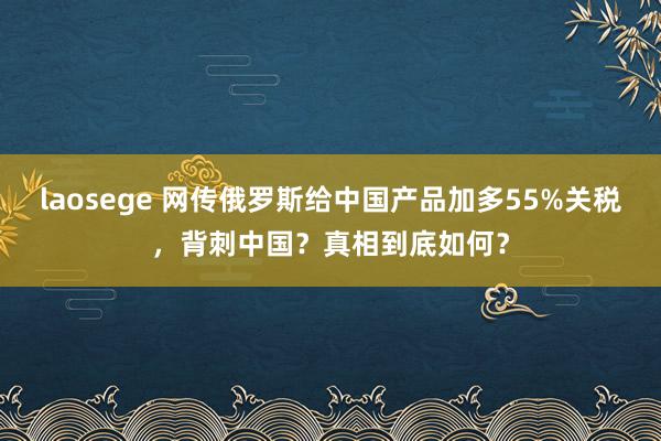 laosege 网传俄罗斯给中国产品加多55%关税，背刺中国？真相到底如何？