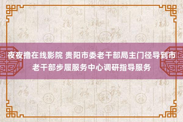 夜夜撸在线影院 贵阳市委老干部局主门径导到市老干部步履服务中心调研指导服务