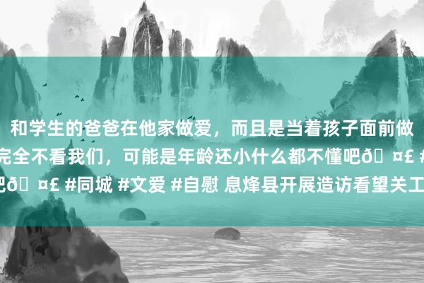 和学生的爸爸在他家做爱，而且是当着孩子面前做爱，太刺激了，孩子完全不看我们，可能是年龄还小什么都不懂吧🤣 #同城 #文爱 #自慰 息烽县开展造访看望关工委“五老”活动