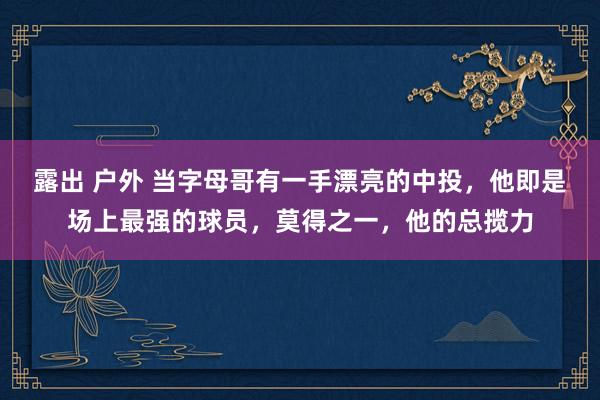 露出 户外 当字母哥有一手漂亮的中投，他即是场上最强的球员，莫得之一，他的总揽力