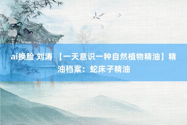 ai换脸 刘涛 【一天意识一种自然植物精油】精油档案：蛇床子精油