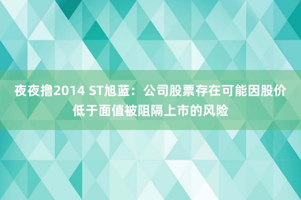 夜夜撸2014 ST旭蓝：公司股票存在可能因股价低于面值被阻隔上市的风险