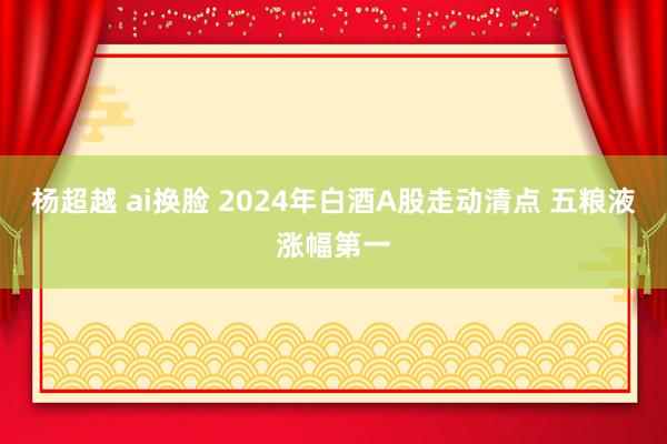 杨超越 ai换脸 2024年白酒A股走动清点 五粮液涨幅第一