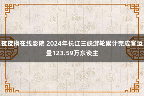 夜夜撸在线影院 2024年长江三峡游轮累计完成客运量123.59万东谈主