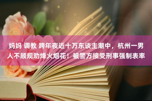 妈妈 调教 跨年夜近十万东谈主潮中，杭州一男人不顾规劝烽火烟花！被警方接受刑事强制表率