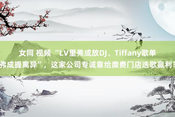 女同 视频 “LV里弗成放DJ、Tiffany歌单弗成提离异”，这家公司专诚靠给糜费门店选歌赢利？