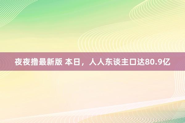 夜夜撸最新版 本日，人人东谈主口达80.9亿