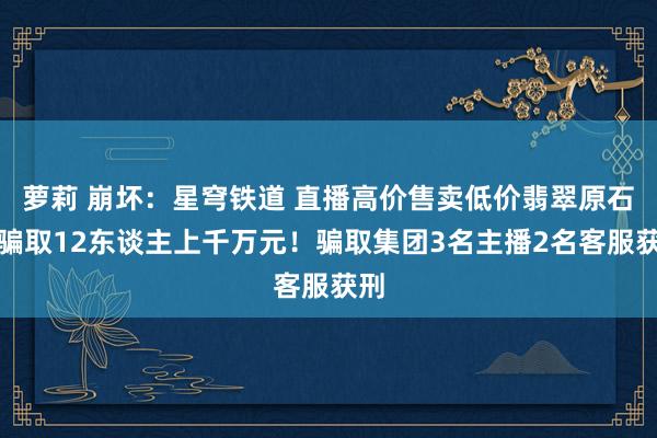 萝莉 崩坏：星穹铁道 直播高价售卖低价翡翠原石，骗取12东谈主上千万元！骗取集团3名主播2名客服获刑