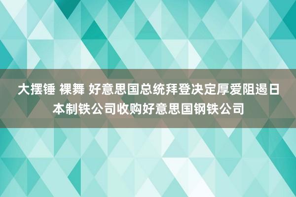 大摆锤 裸舞 好意思国总统拜登决定厚爱阻遏日本制铁公司收购好意思国钢铁公司