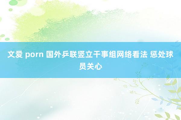 文爱 porn 国外乒联竖立干事组网络看法 惩处球员关心