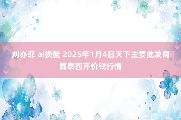 刘亦菲 ai换脸 2025年1月4日天下主要批发阛阓泰西芹价钱行情