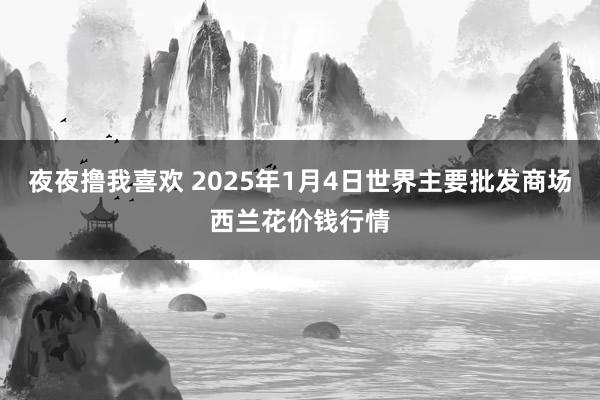 夜夜撸我喜欢 2025年1月4日世界主要批发商场西兰花价钱行情