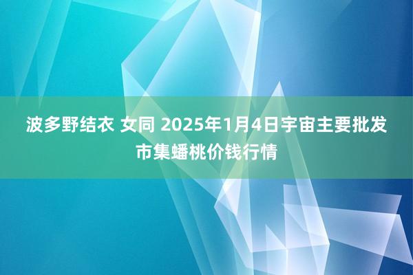 波多野结衣 女同 2025年1月4日宇宙主要批发市集蟠桃价钱行情