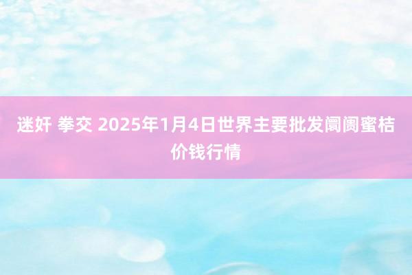 迷奸 拳交 2025年1月4日世界主要批发阛阓蜜桔价钱行情