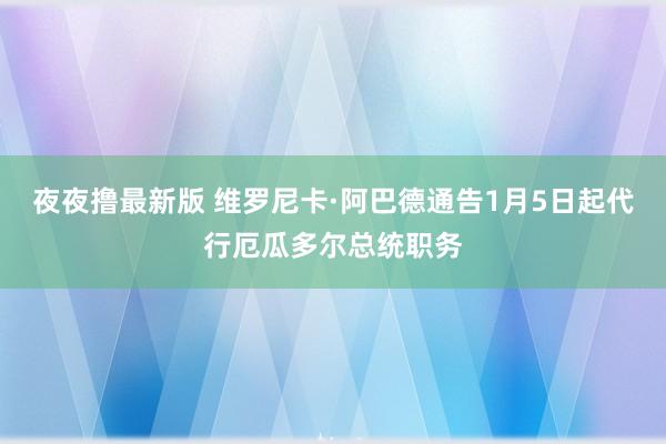 夜夜撸最新版 维罗尼卡·阿巴德通告1月5日起代行厄瓜多尔总统职务