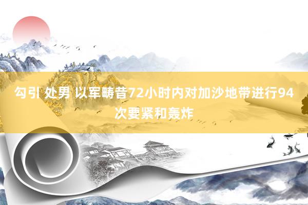 勾引 处男 以军畴昔72小时内对加沙地带进行94次要紧和轰炸