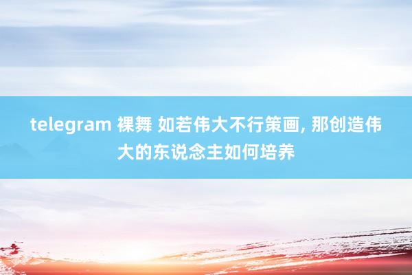 telegram 裸舞 如若伟大不行策画， 那创造伟大的东说念主如何培养