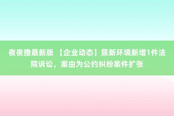 夜夜撸最新版 【企业动态】簇新环境新增1件法院诉讼，案由为公约纠纷案件扩张