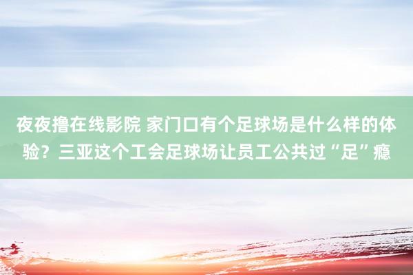 夜夜撸在线影院 家门口有个足球场是什么样的体验？三亚这个工会足球场让员工公共过“足”瘾