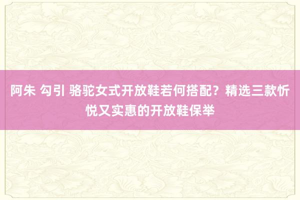 阿朱 勾引 骆驼女式开放鞋若何搭配？精选三款忻悦又实惠的开放鞋保举