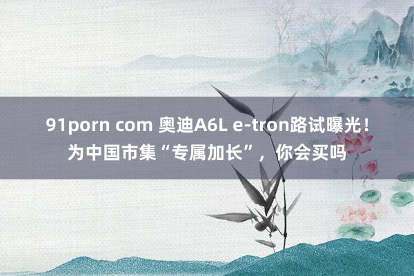 91porn com 奥迪A6L e-tron路试曝光！为中国市集“专属加长”，你会买吗