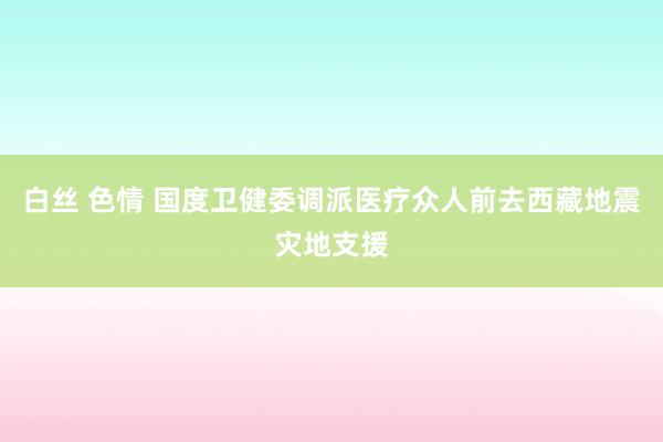 白丝 色情 国度卫健委调派医疗众人前去西藏地震灾地支援