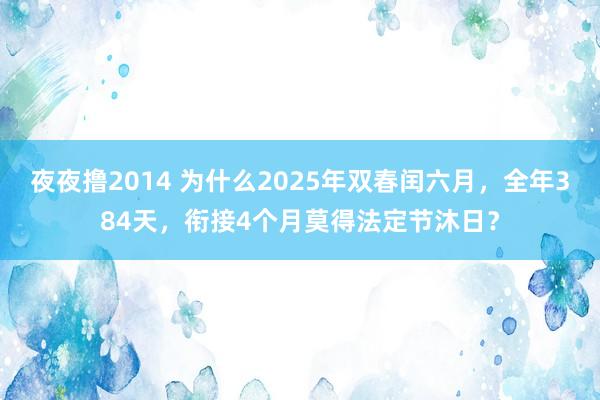 夜夜撸2014 为什么2025年双春闰六月，全年384天，衔接4个月莫得法定节沐日？