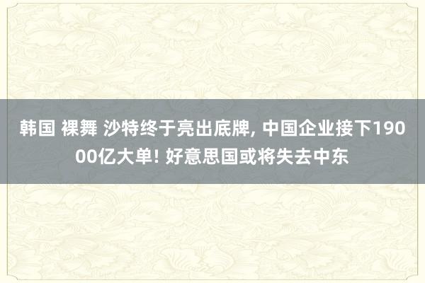 韩国 裸舞 沙特终于亮出底牌， 中国企业接下19000亿大单! 好意思国或将失去中东