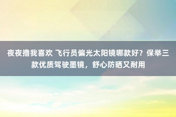 夜夜撸我喜欢 飞行员偏光太阳镜哪款好？保举三款优质驾驶墨镜，舒心防晒又耐用