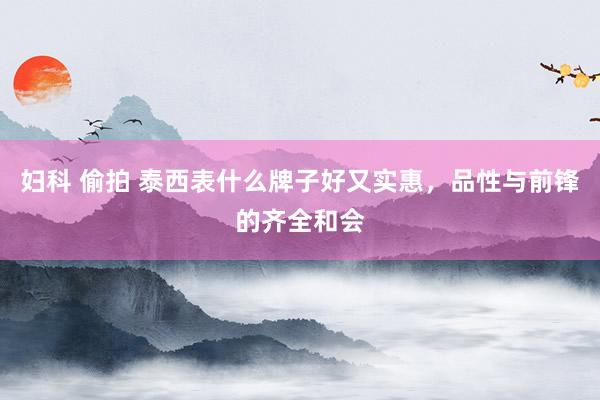 妇科 偷拍 泰西表什么牌子好又实惠，品性与前锋的齐全和会