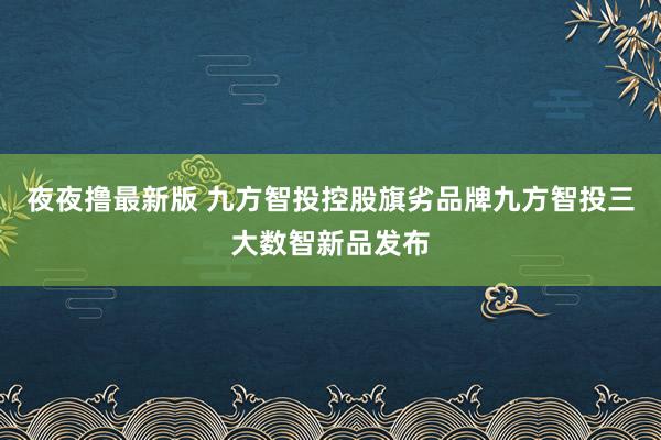 夜夜撸最新版 九方智投控股旗劣品牌九方智投三大数智新品发布