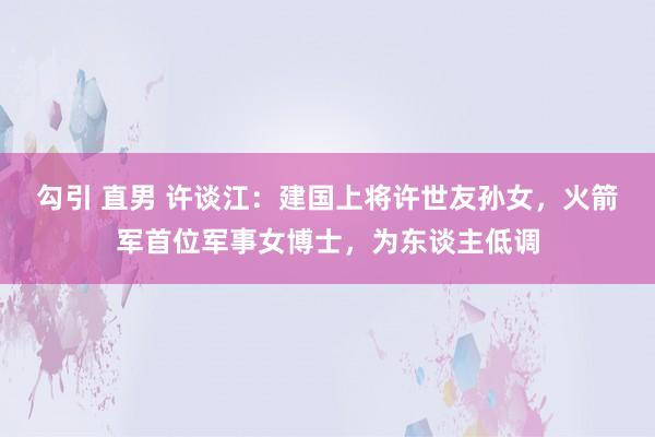 勾引 直男 许谈江：建国上将许世友孙女，火箭军首位军事女博士，为东谈主低调