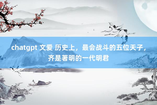 chatgpt 文爱 历史上，最会战斗的五位天子，齐是著明的一代明君