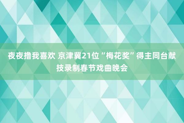 夜夜撸我喜欢 京津冀21位“梅花奖”得主同台献技录制春节戏曲晚会