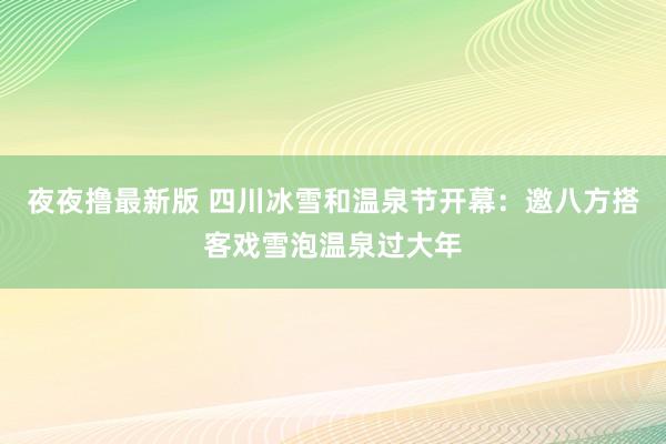 夜夜撸最新版 四川冰雪和温泉节开幕：邀八方搭客戏雪泡温泉过大年