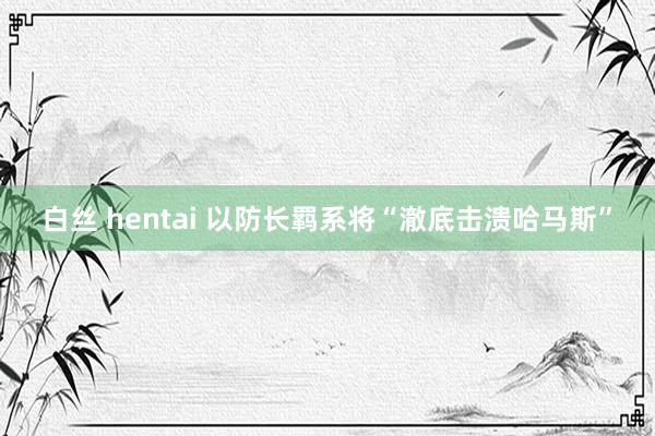 白丝 hentai 以防长羁系将“澈底击溃哈马斯”