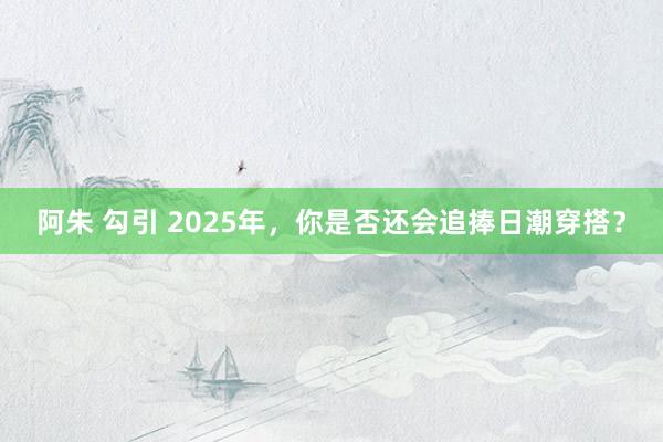 阿朱 勾引 2025年，你是否还会追捧日潮穿搭？