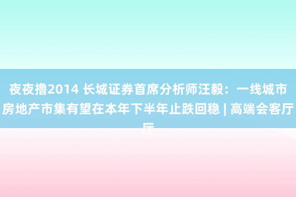 夜夜撸2014 长城证券首席分析师汪毅：一线城市房地产市集有望在本年下半年止跌回稳 | 高端会客厅