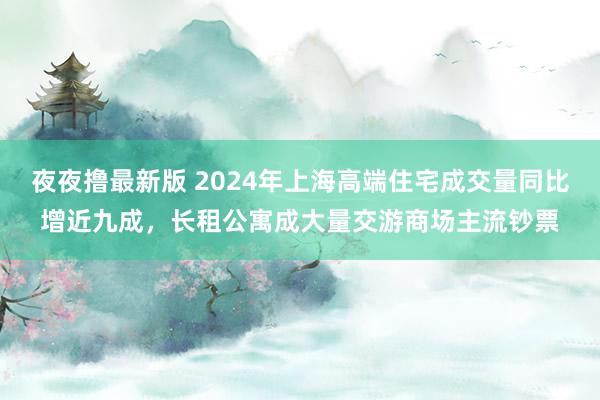 夜夜撸最新版 2024年上海高端住宅成交量同比增近九成，长租公寓成大量交游商场主流钞票