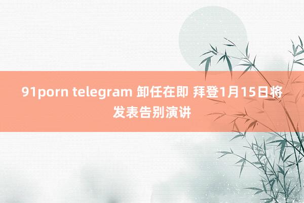 91porn telegram 卸任在即 拜登1月15日将发表告别演讲