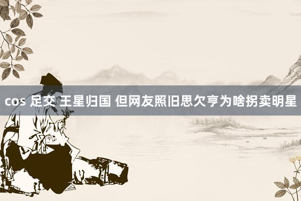 cos 足交 王星归国 但网友照旧思欠亨为啥拐卖明星