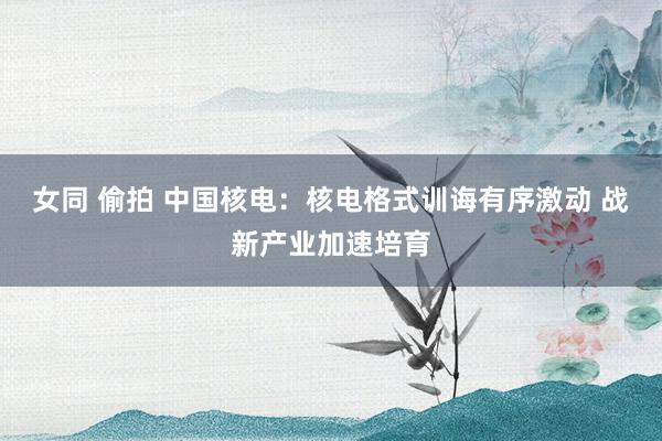 女同 偷拍 中国核电：核电格式训诲有序激动 战新产业加速培育