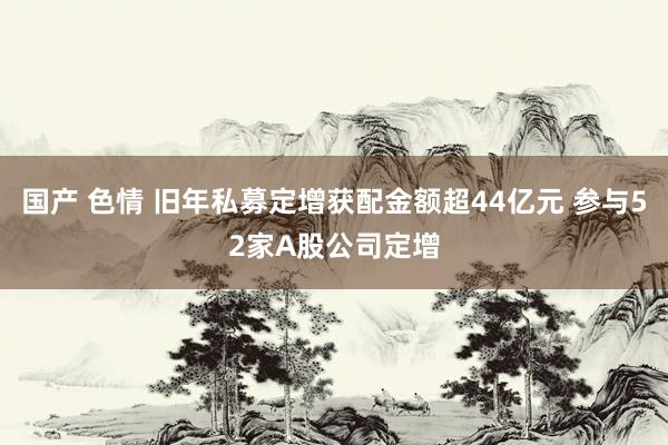 国产 色情 旧年私募定增获配金额超44亿元 参与52家A股公司定增