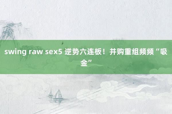 swing raw sex5 逆势六连板！并购重组频频“吸金”