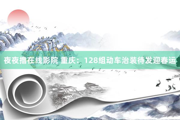 夜夜撸在线影院 重庆：128组动车治装待发迎春运