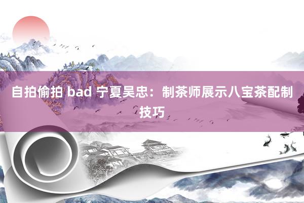 自拍偷拍 bad 宁夏吴忠：制茶师展示八宝茶配制技巧